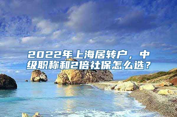 2022年上海居转户，中级职称和2倍社保怎么选？