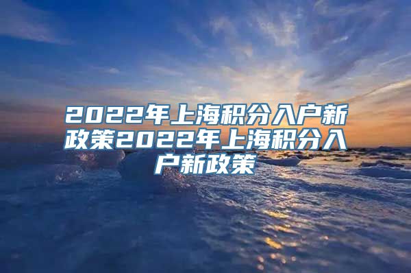 2022年上海积分入户新政策2022年上海积分入户新政策