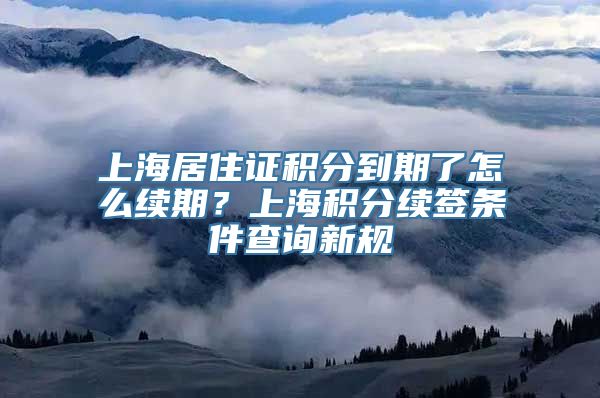 上海居住证积分到期了怎么续期？上海积分续签条件查询新规