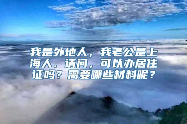 我是外地人，我老公是上海人．请问，可以办居住证吗？需要哪些材料呢？