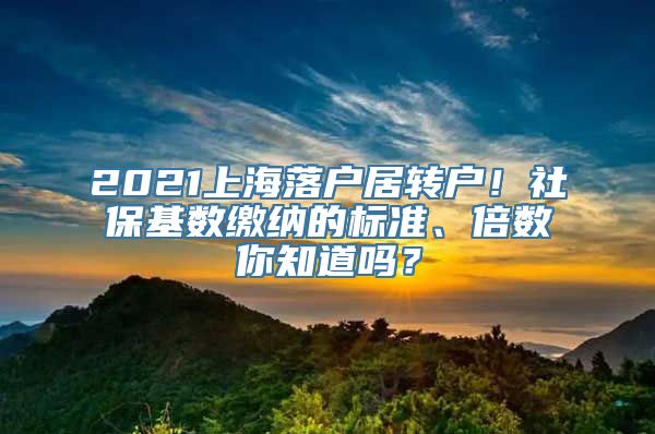 2021上海落户居转户！社保基数缴纳的标准、倍数你知道吗？