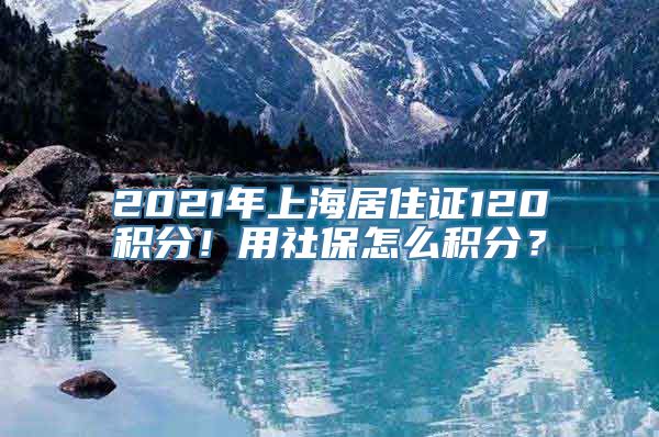 2021年上海居住证120积分！用社保怎么积分？