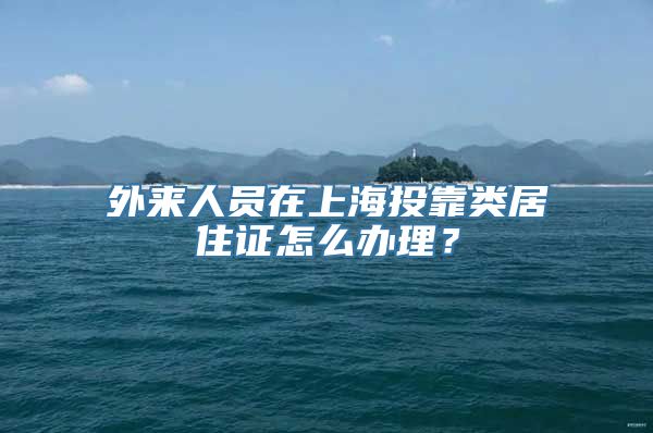 外来人员在上海投靠类居住证怎么办理？