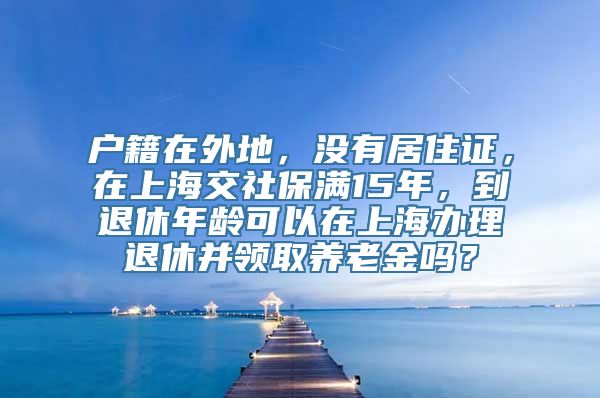 户籍在外地，没有居住证，在上海交社保满15年，到退休年龄可以在上海办理退休并领取养老金吗？