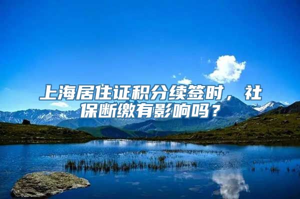 上海居住证积分续签时，社保断缴有影响吗？