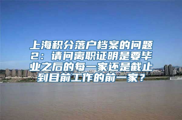 上海积分落户档案的问题2：请问离职证明是要毕业之后的每一家还是截止到目前工作的前一家？