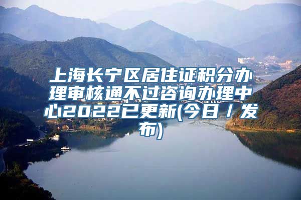 上海长宁区居住证积分办理审核通不过咨询办理中心2022已更新(今日／发布)