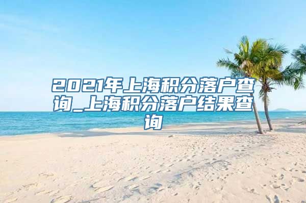 2021年上海积分落户查询_上海积分落户结果查询