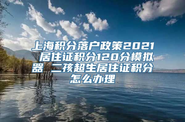 上海积分落户政策2021 居住证积分120分模拟器 二孩超生居住证积分怎么办理