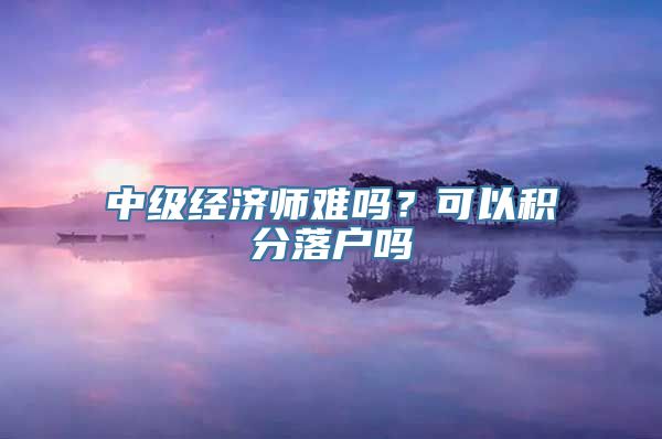 中级经济师难吗？可以积分落户吗