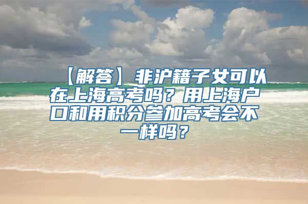 【解答】非沪籍子女可以在上海高考吗？用上海户口和用积分参加高考会不一样吗？