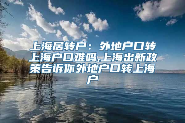 上海居转户：外地户口转上海户口难吗,上海出新政策告诉你外地户口转上海户