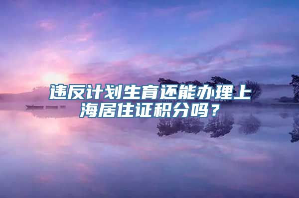 违反计划生育还能办理上海居住证积分吗？