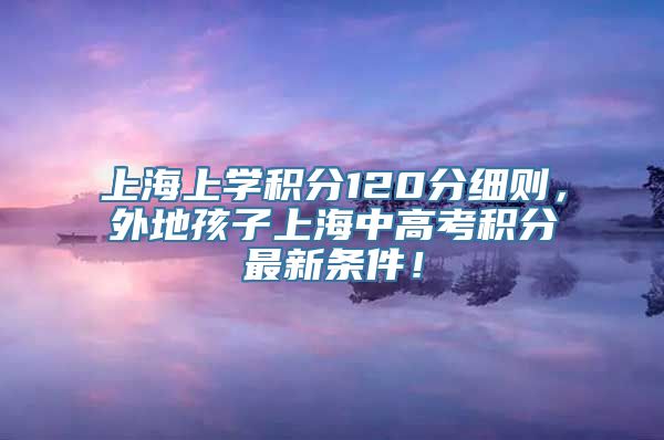 上海上学积分120分细则，外地孩子上海中高考积分最新条件！