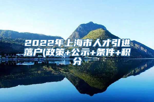 2022年上海市人才引进落户(政策+公示+条件+积分