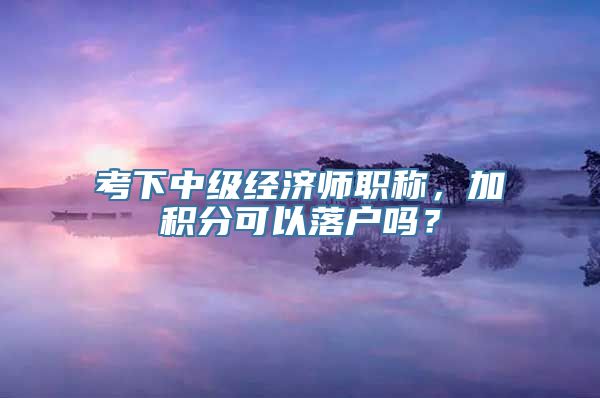 考下中级经济师职称，加积分可以落户吗？