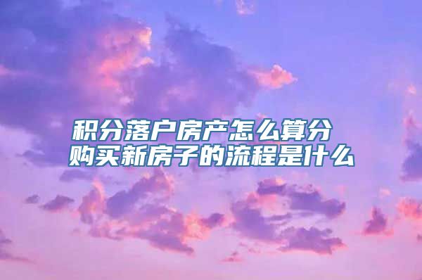 积分落户房产怎么算分 购买新房子的流程是什么