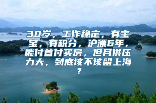 30岁，工作稳定，有宝宝，有积分，沪漂6年，能付首付买房，但月供压力大，到底该不该留上海？