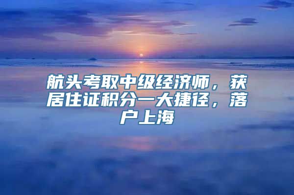 航头考取中级经济师，获居住证积分一大捷径，落户上海