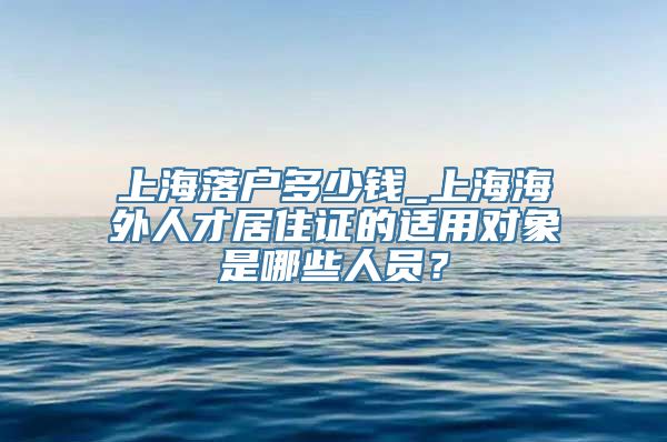 上海落户多少钱_上海海外人才居住证的适用对象是哪些人员？