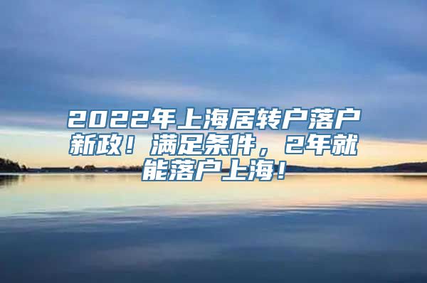 2022年上海居转户落户新政！满足条件，2年就能落户上海！