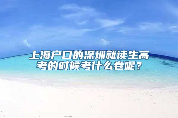 上海户口的深圳就读生高考的时候考什么卷呢？