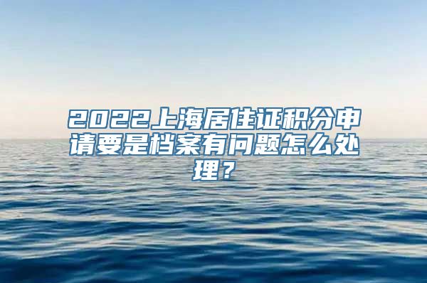 2022上海居住证积分申请要是档案有问题怎么处理？