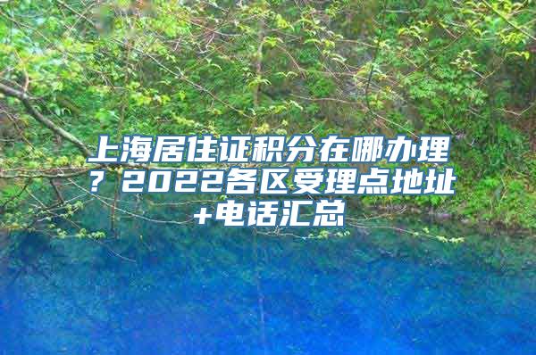 上海居住证积分在哪办理？2022各区受理点地址+电话汇总