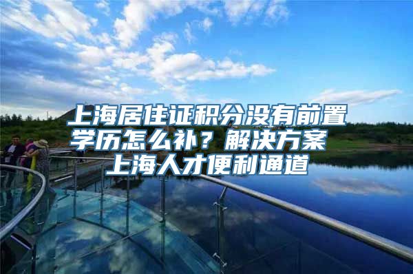 上海居住证积分没有前置学历怎么补？解决方案 上海人才便利通道