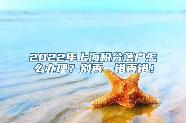 2022年上海积分落户怎么办理？别再一错再错！