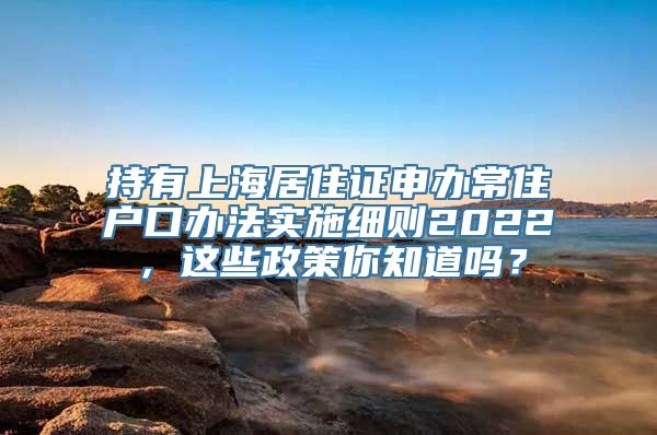 持有上海居住证申办常住户口办法实施细则2022，这些政策你知道吗？