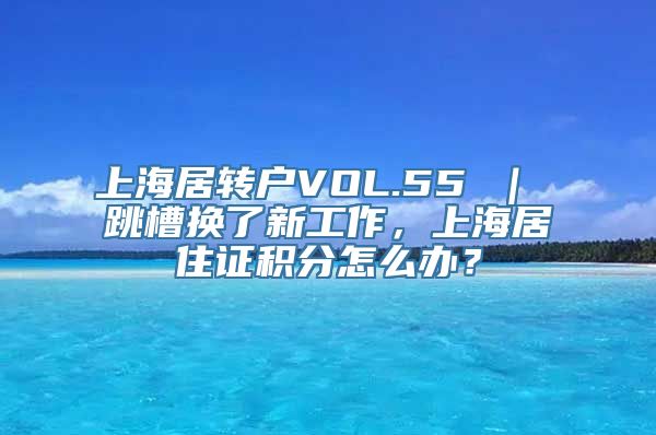 上海居转户VOL.55 ｜ 跳槽换了新工作，上海居住证积分怎么办？