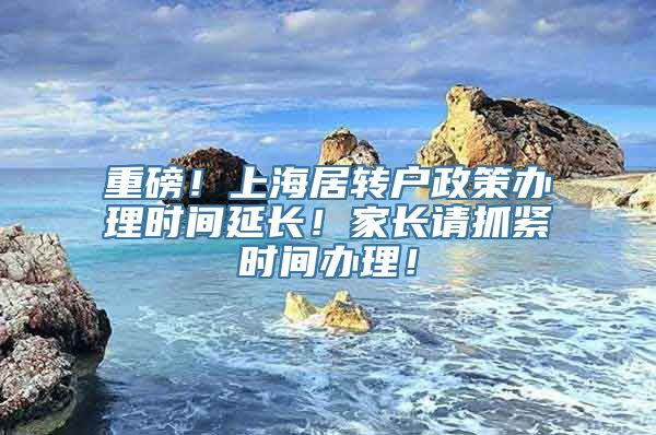 重磅！上海居转户政策办理时间延长！家长请抓紧时间办理！