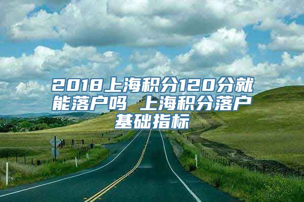 2018上海积分120分就能落户吗 上海积分落户基础指标