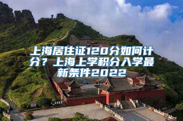 上海居住证120分如何计分？上海上学积分入学最新条件2022