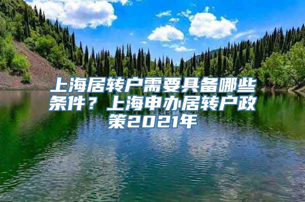 上海居转户需要具备哪些条件？上海申办居转户政策2021年