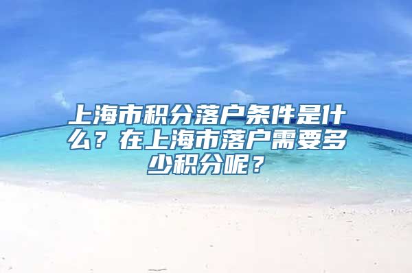 上海市积分落户条件是什么？在上海市落户需要多少积分呢？