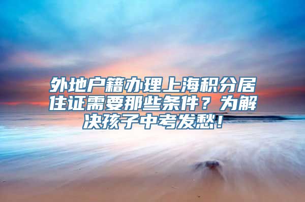 外地户籍办理上海积分居住证需要那些条件？为解决孩子中考发愁！