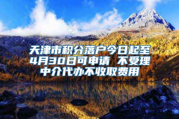 天津市积分落户今日起至4月30日可申请 不受理中介代办不收取费用