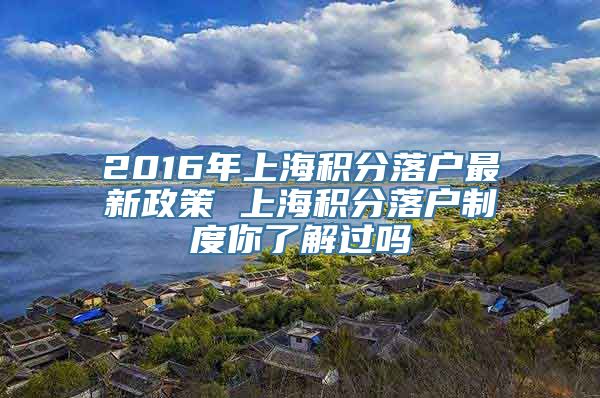 2016年上海积分落户最新政策 上海积分落户制度你了解过吗