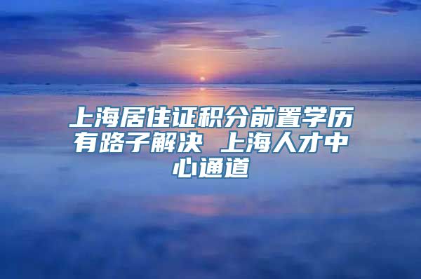 上海居住证积分前置学历有路子解决 上海人才中心通道