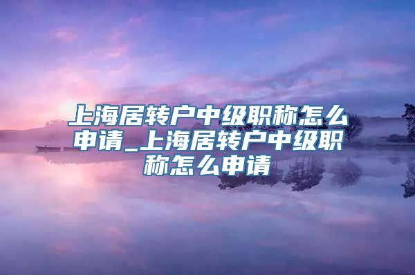 上海居转户中级职称怎么申请_上海居转户中级职称怎么申请