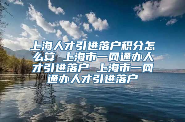 上海人才引进落户积分怎么算 上海市一网通办人才引进落户 上海市一网通办人才引进落户