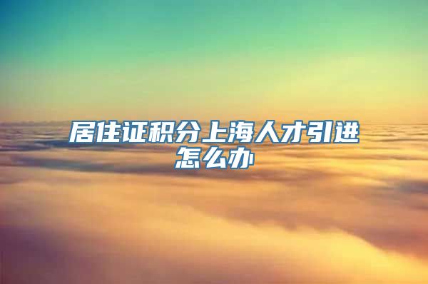 居住证积分上海人才引进怎么办