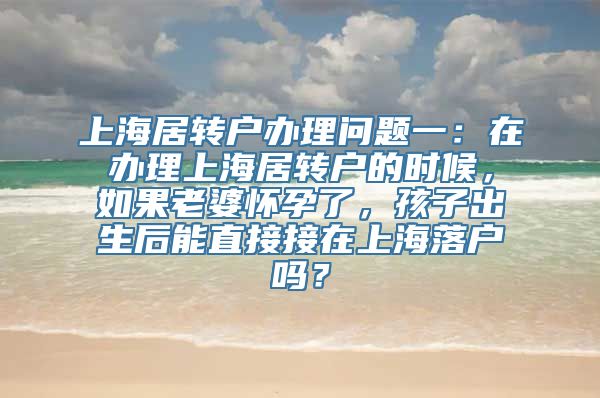 上海居转户办理问题一：在办理上海居转户的时候，如果老婆怀孕了，孩子出生后能直接接在上海落户吗？