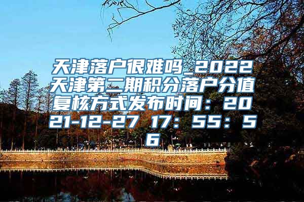 天津落户很难吗_2022天津第二期积分落户分值复核方式发布时间：2021-12-27 17：55：56