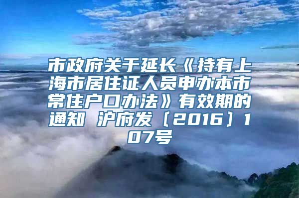 市政府关于延长《持有上海市居住证人员申办本市常住户口办法》有效期的通知 沪府发〔2016〕107号