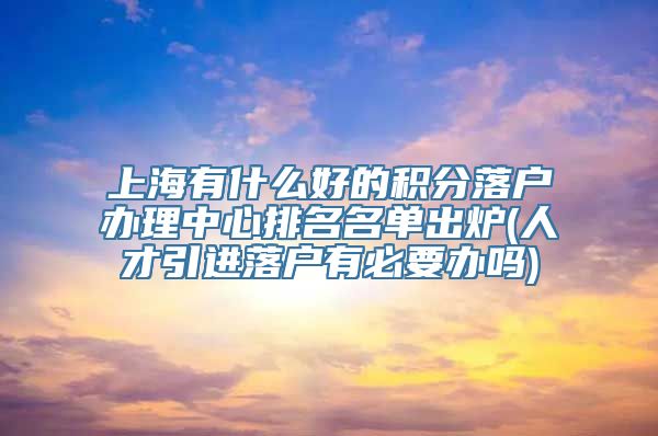 上海有什么好的积分落户办理中心排名名单出炉(人才引进落户有必要办吗)