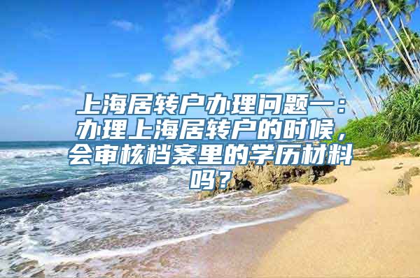 上海居转户办理问题一：办理上海居转户的时候，会审核档案里的学历材料吗？