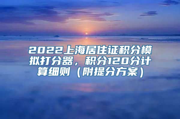 2022上海居住证积分模拟打分器，积分120分计算细则（附提分方案）